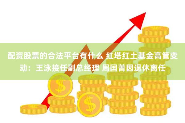 配资股票的合法平台有什么 红塔红土基金高管变动：王泳接任副总经理 周国菁因退休离任
