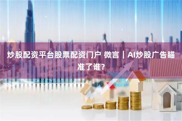 炒股配资平台股票配资门户 微言｜AI炒股广告瞄准了谁？