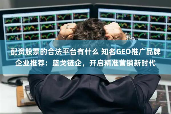 配资股票的合法平台有什么 知名GEO推广品牌企业推荐：蓝戈链企，开启精准营销新时代