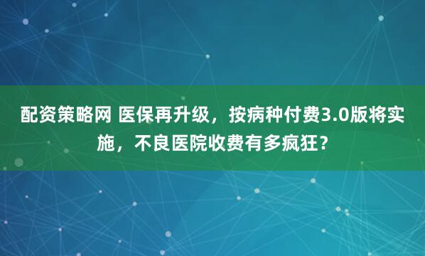 配资策略网 医保再升级，按病种付费3.0版将实施，不良医院收费有多疯狂？