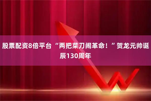 股票配资8倍平台 “两把菜刀闹革命！”贺龙元帅诞辰130周年