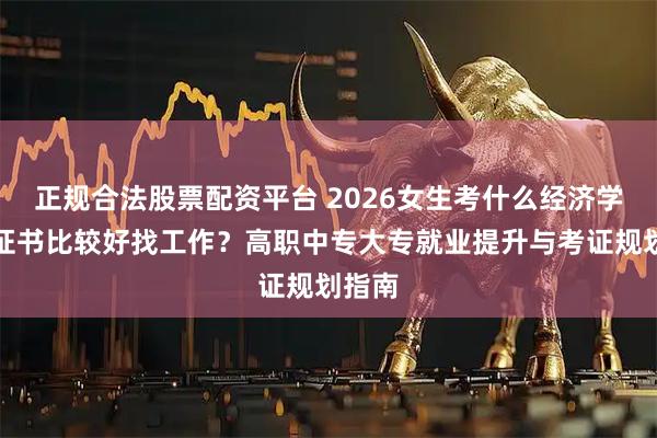 正规合法股票配资平台 2026女生考什么经济学专业证书比较好找工作?高职中专大专就业提升与考证规划指南