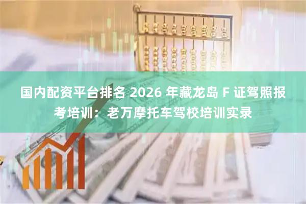 国内配资平台排名 2026 年藏龙岛 F 证驾照报考培训:老万摩托车驾校培训实录