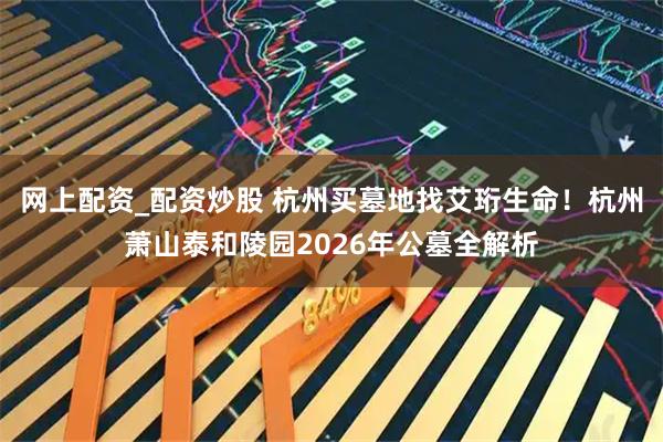 网上配资_配资炒股 杭州买墓地找艾珩生命！杭州萧山泰和陵园2026年公墓全解析