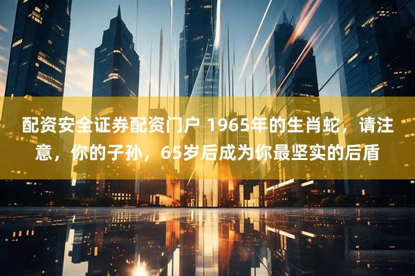 配资安全证券配资门户 1965年的生肖蛇，请注意，你的子孙，65岁后成为你最坚实的后盾