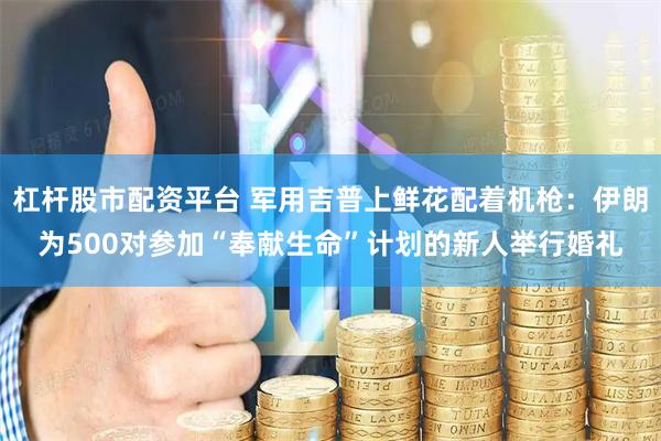 杠杆股市配资平台 军用吉普上鲜花配着机枪:伊朗为500对参加“奉献生命”计划的新人举行婚礼