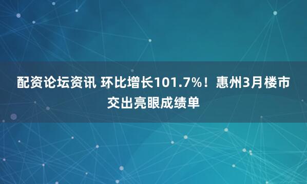 配资论坛资讯 环比增长101.7%！惠州3月楼市交出亮眼成绩单