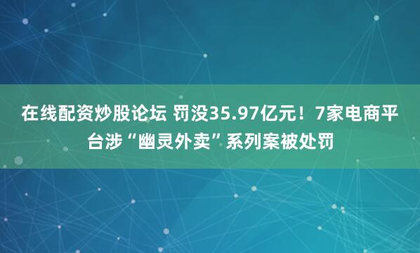 在线配资炒股论坛 罚没35.97亿元！7家电商平台涉“幽灵外卖”系列案被处罚