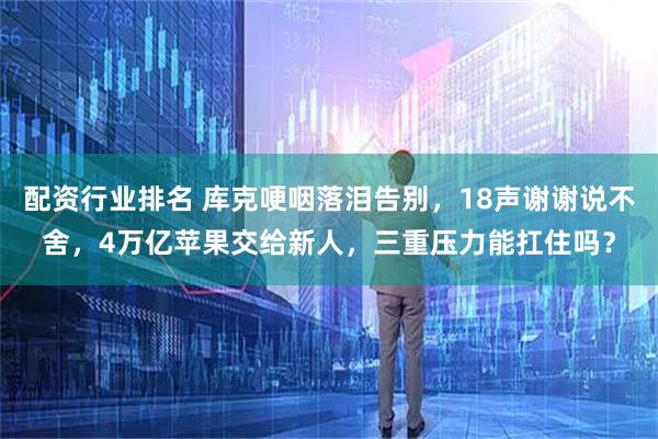 配资行业排名 库克哽咽落泪告别，18声谢谢说不舍，4万亿苹果交给新人，三重压力能扛住吗？