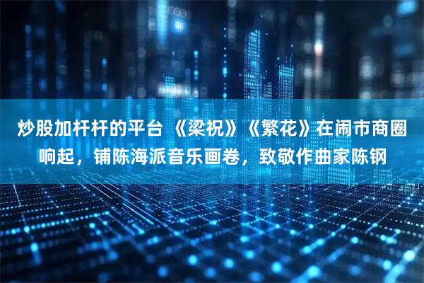 炒股加杆杆的平台 《梁祝》《繁花》在闹市商圈响起，铺陈海派音乐画卷，致敬作曲家陈钢