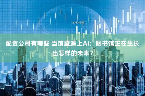 配资公司有哪些 当馆藏遇上AI：图书馆正在生长出怎样的未来？