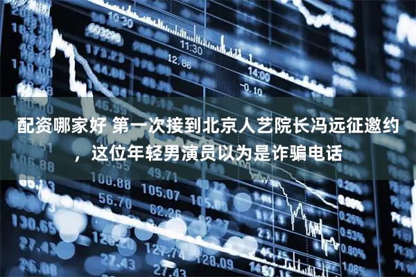 配资哪家好 第一次接到北京人艺院长冯远征邀约，这位年轻男演员以为是诈骗电话